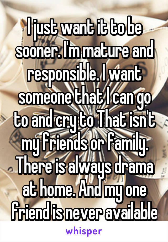 I just want it to be sooner. I'm mature and responsible. I want someone that I can go to and cry to That isn't my friends or family. There is always drama at home. And my one friend is never available