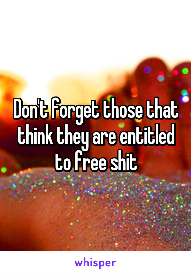 Don't forget those that think they are entitled to free shit