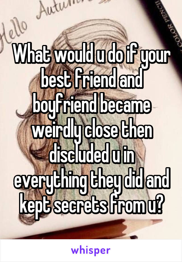What would u do if your best friend and boyfriend became weirdly close then discluded u in everything they did and kept secrets from u?