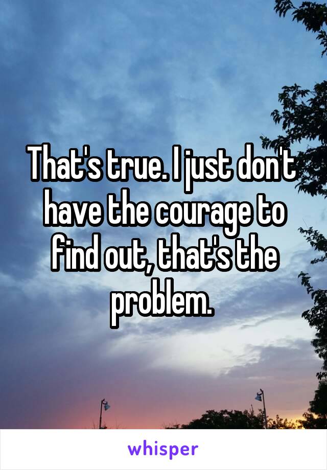 That's true. I just don't  have the courage to find out, that's the problem. 