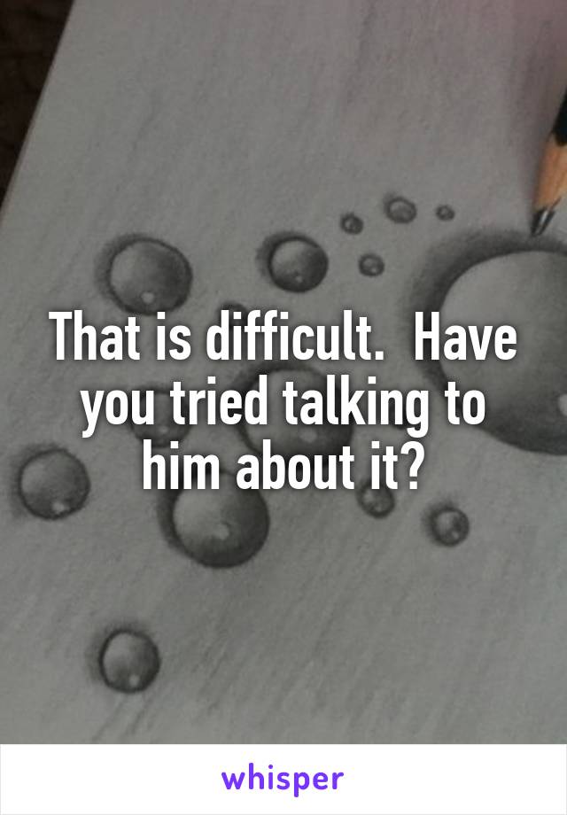 That is difficult.  Have you tried talking to him about it?