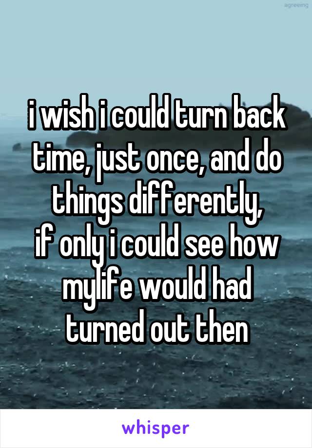 i wish i could turn back time, just once, and do things differently,
if only i could see how mylife would had turned out then