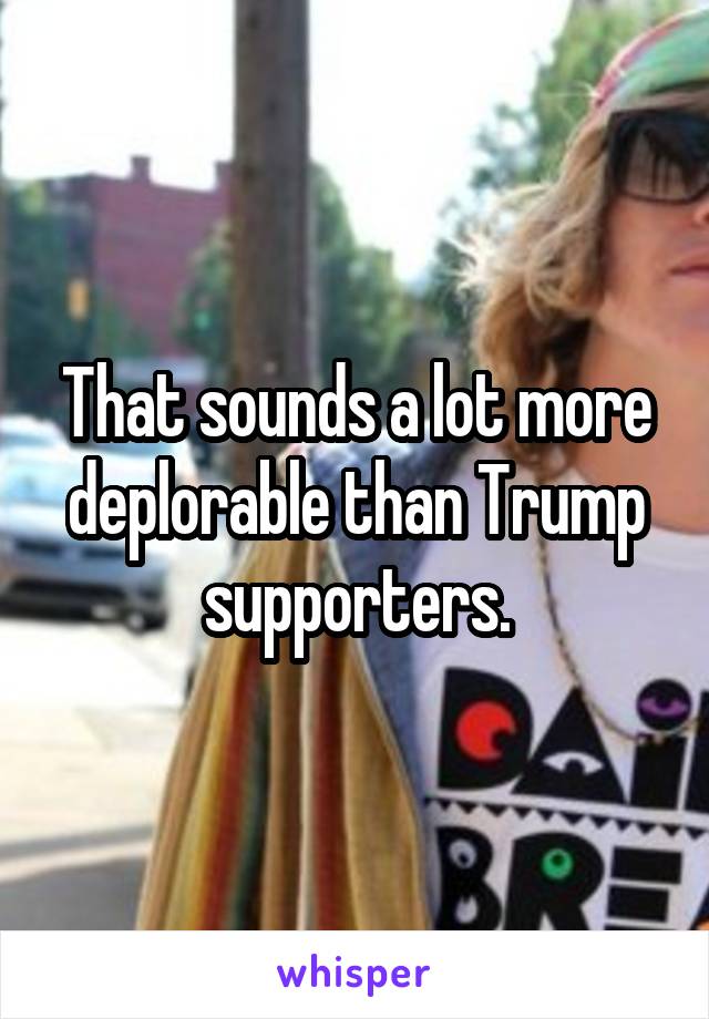 That sounds a lot more deplorable than Trump supporters.