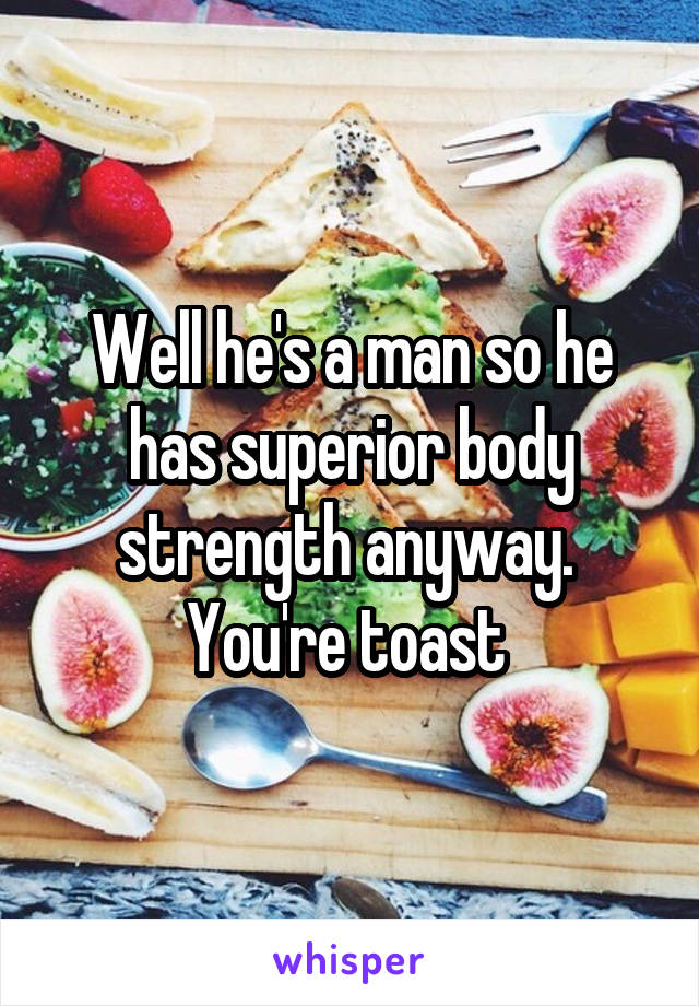 Well he's a man so he has superior body strength anyway.  You're toast 