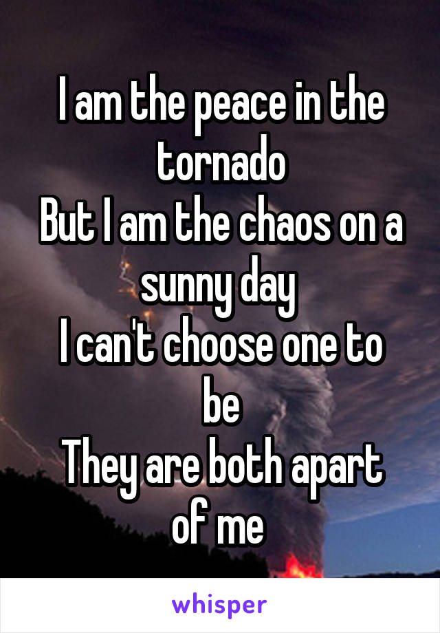 I am the peace in the tornado
But I am the chaos on a sunny day 
I can't choose one to be
They are both apart of me 