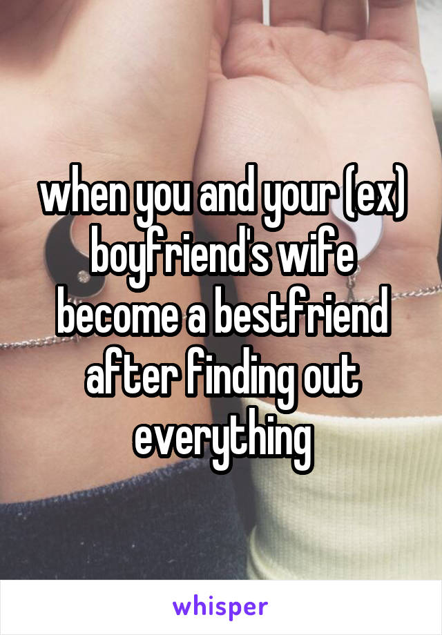 when you and your (ex) boyfriend's wife become a bestfriend after finding out everything