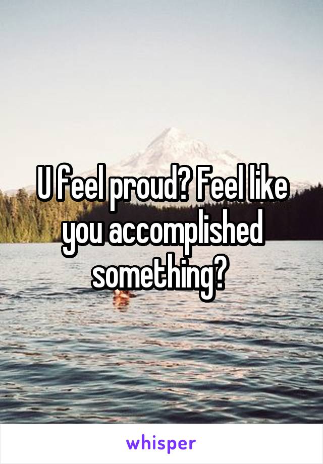 U feel proud? Feel like you accomplished something? 