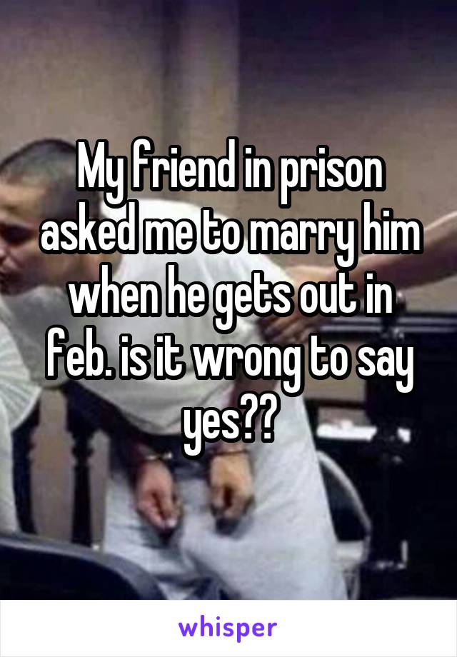 My friend in prison asked me to marry him when he gets out in feb. is it wrong to say yes??
