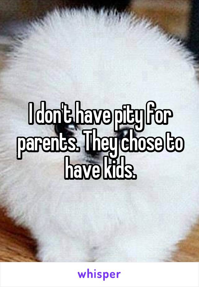 I don't have pity for parents. They chose to have kids.