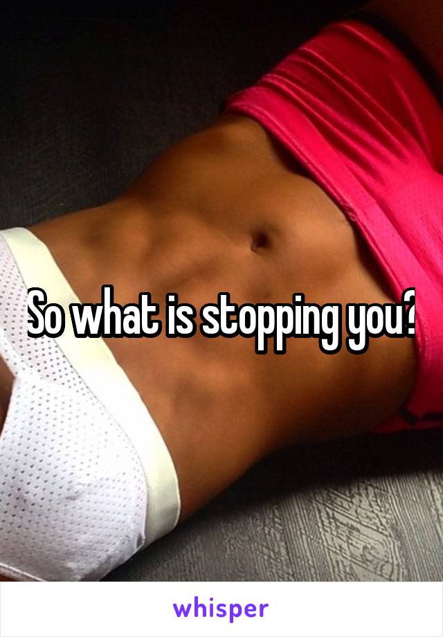 So what is stopping you?