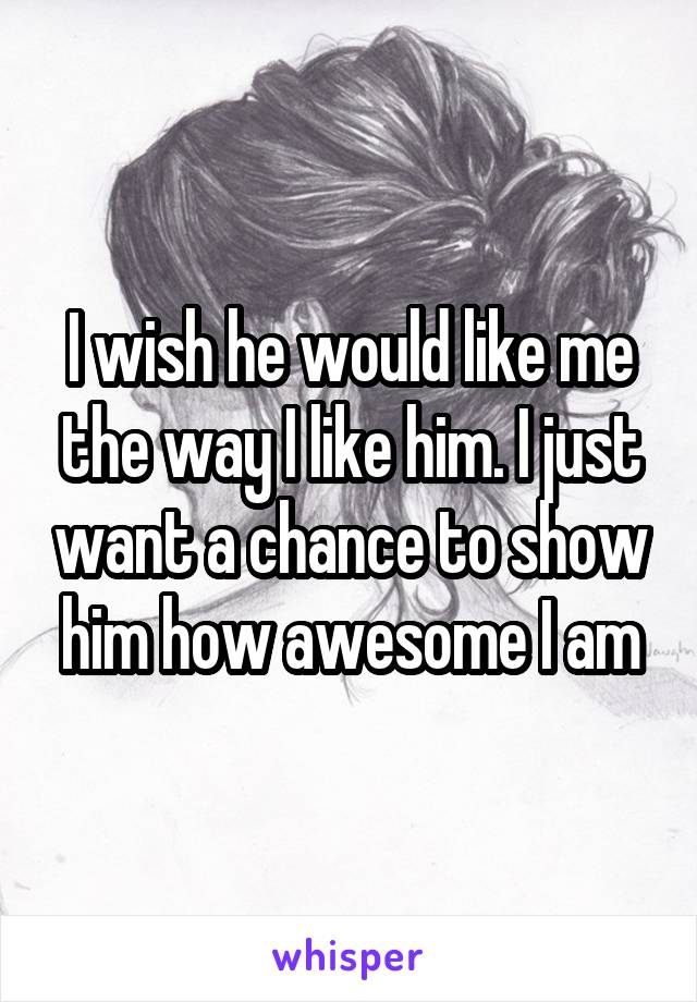 I wish he would like me the way I like him. I just want a chance to show him how awesome I am