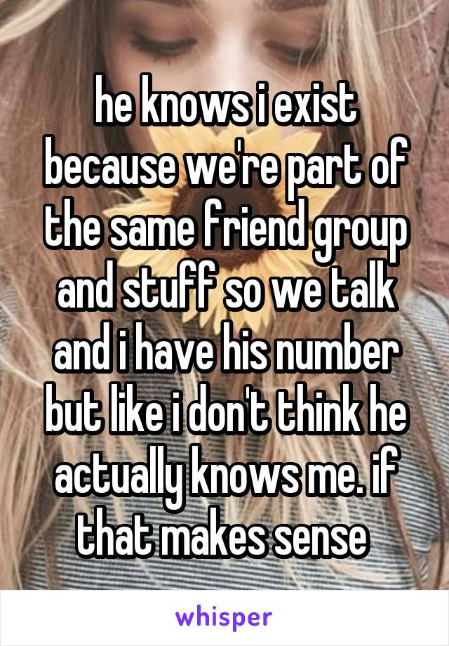 he knows i exist because we're part of the same friend group and stuff so we talk and i have his number but like i don't think he actually knows me. if that makes sense 