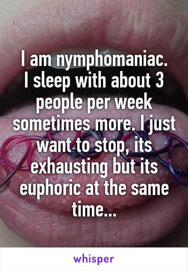I am nymphomaniac.
I sleep with about 3 people per week sometimes more. I just want to stop, its exhausting but its euphoric at the same time...