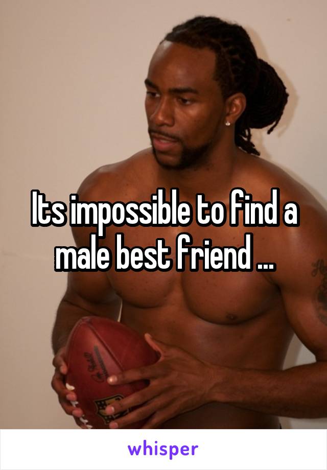 Its impossible to find a male best friend ...