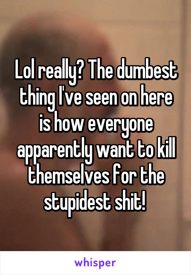 Lol really? The dumbest thing I've seen on here is how everyone apparently want to kill themselves for the stupidest shit! 