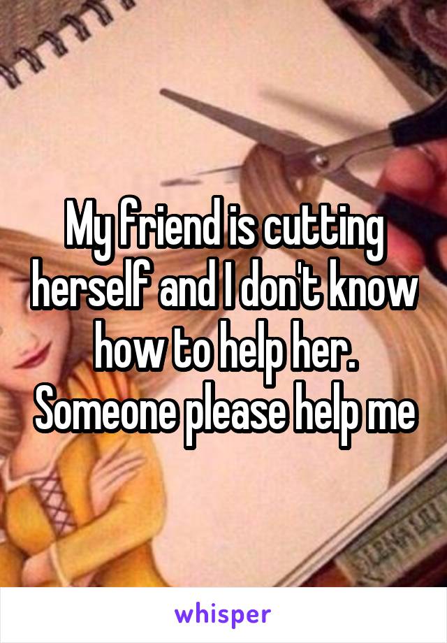 My friend is cutting herself and I don't know how to help her. Someone please help me