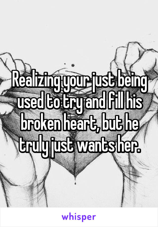 Realizing your just being used to try and fill his broken heart, but he truly just wants her.