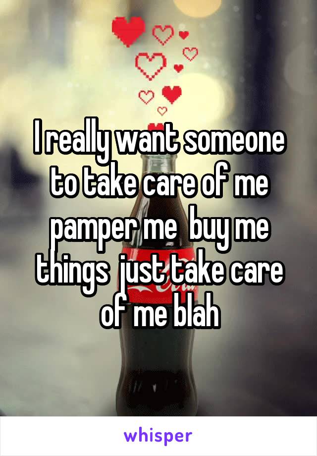 I really want someone to take care of me pamper me  buy me things  just take care of me blah