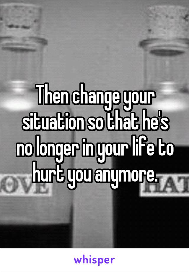 Then change your situation so that he's no longer in your life to hurt you anymore.