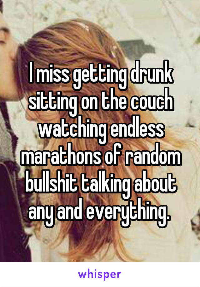 I miss getting drunk sitting on the couch watching endless marathons of random bullshit talking about any and everything. 