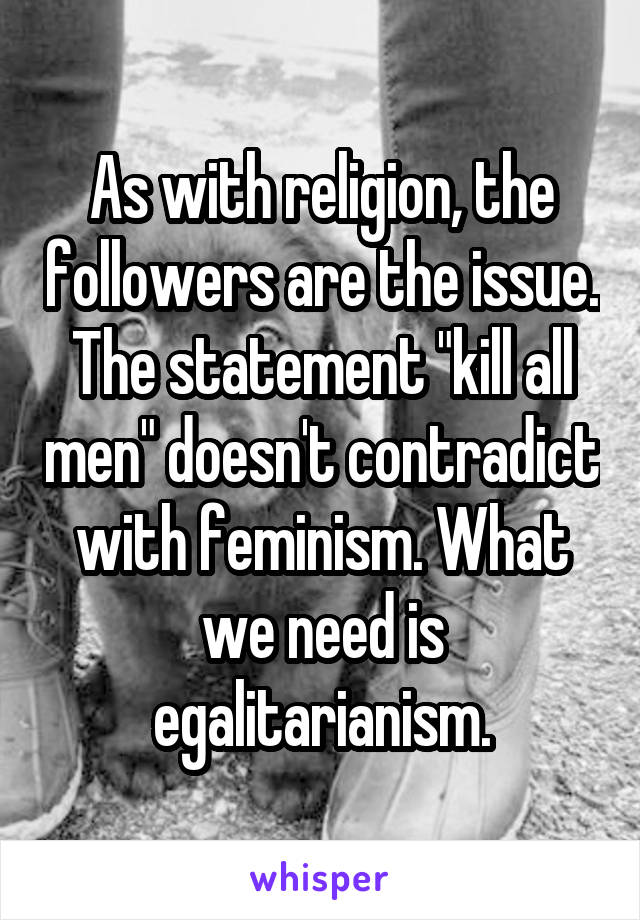 As with religion, the followers are the issue. The statement "kill all men" doesn't contradict with feminism. What we need is egalitarianism.