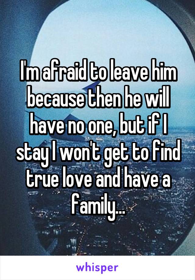 I'm afraid to leave him because then he will have no one, but if I stay I won't get to find true love and have a family...