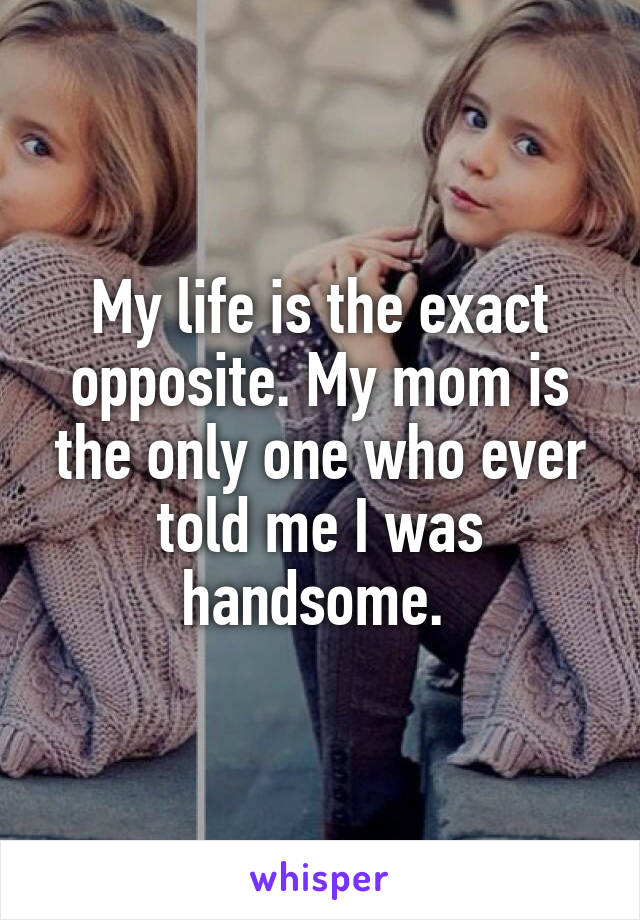 My life is the exact opposite. My mom is the only one who ever told me I was handsome. 