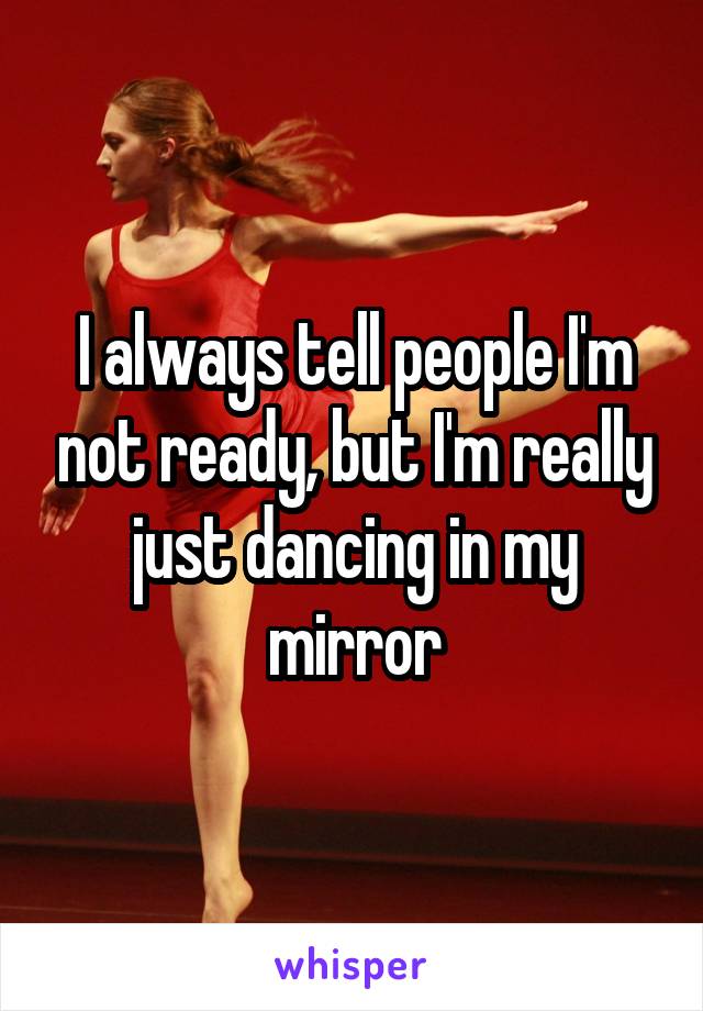 I always tell people I'm not ready, but I'm really just dancing in my mirror