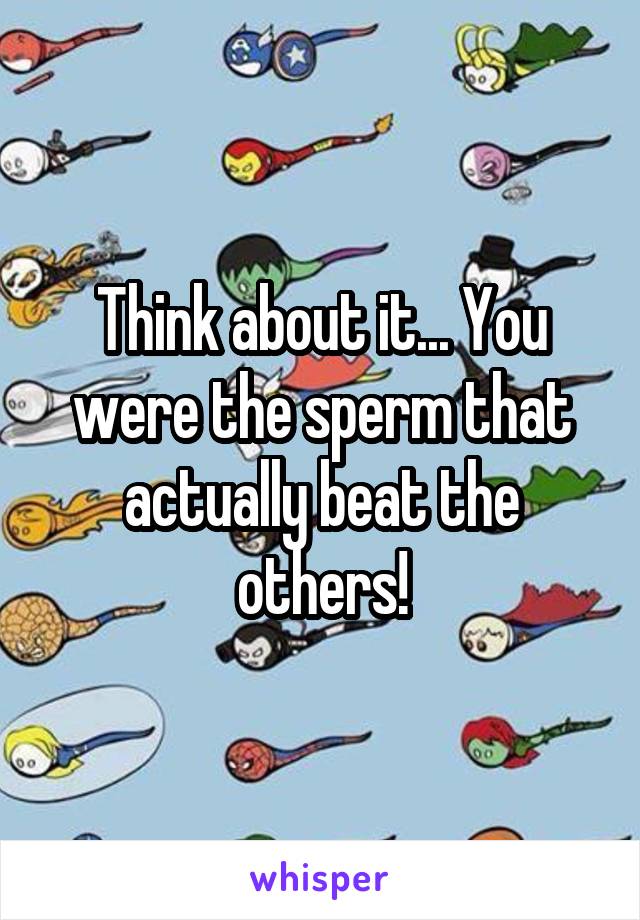 Think about it... You were the sperm that actually beat the others!