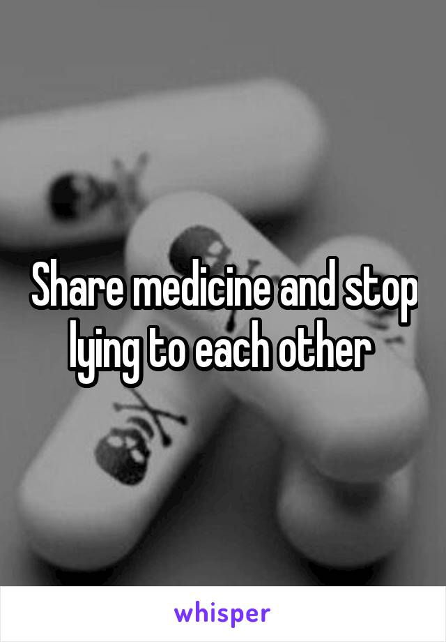 Share medicine and stop lying to each other 