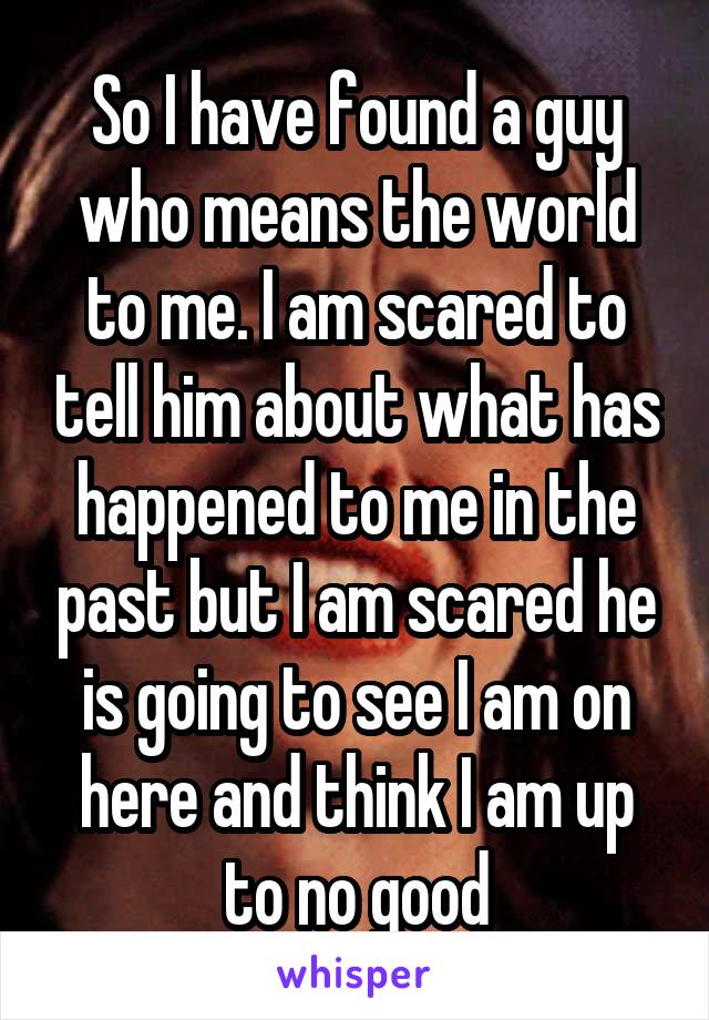 So I have found a guy who means the world to me. I am scared to tell him about what has happened to me in the past but I am scared he is going to see I am on here and think I am up to no good