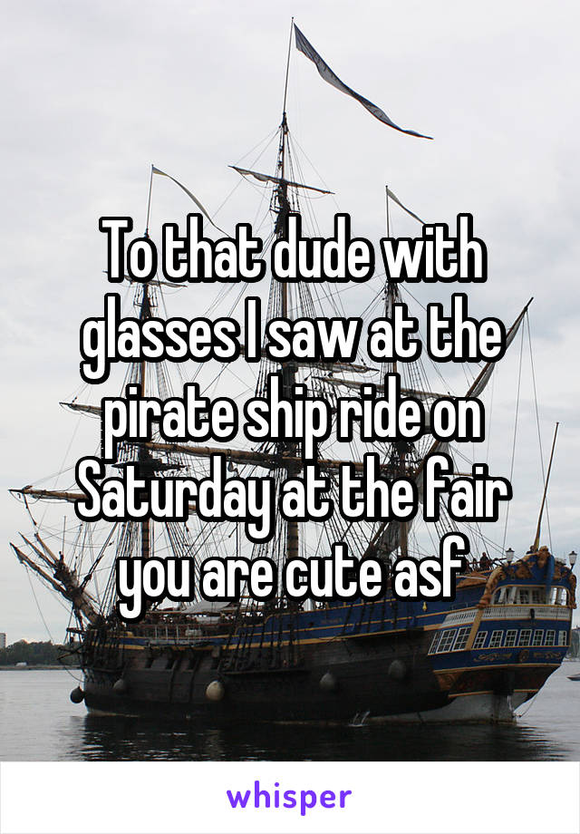 To that dude with glasses I saw at the pirate ship ride on Saturday at the fair you are cute asf