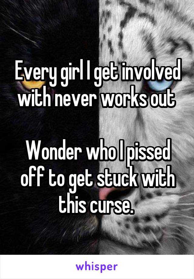Every girl I get involved with never works out 

Wonder who I pissed off to get stuck with this curse. 