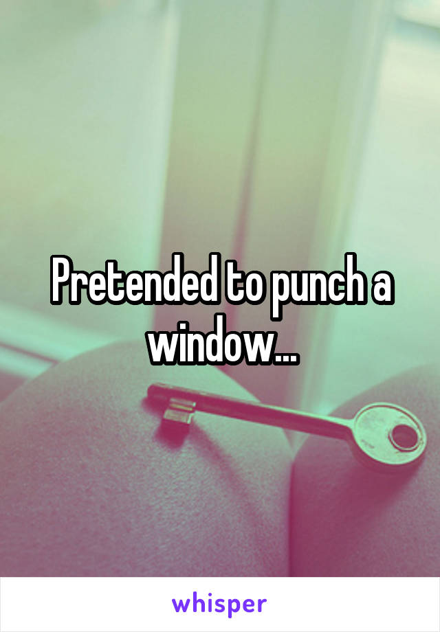 Pretended to punch a window...