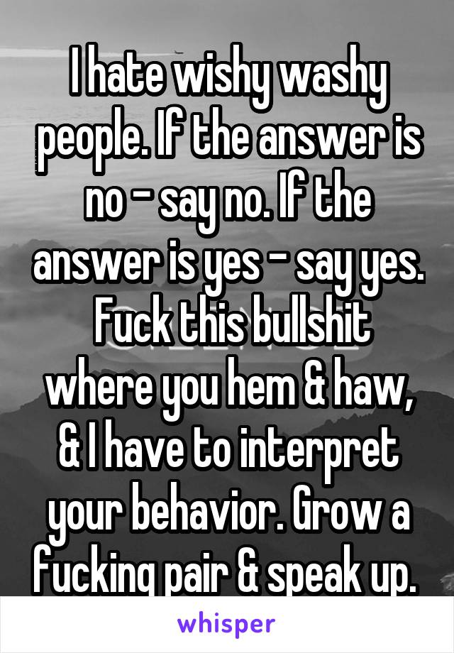 I hate wishy washy people. If the answer is no - say no. If the answer is yes - say yes.  Fuck this bullshit where you hem & haw, & I have to interpret your behavior. Grow a fucking pair & speak up. 