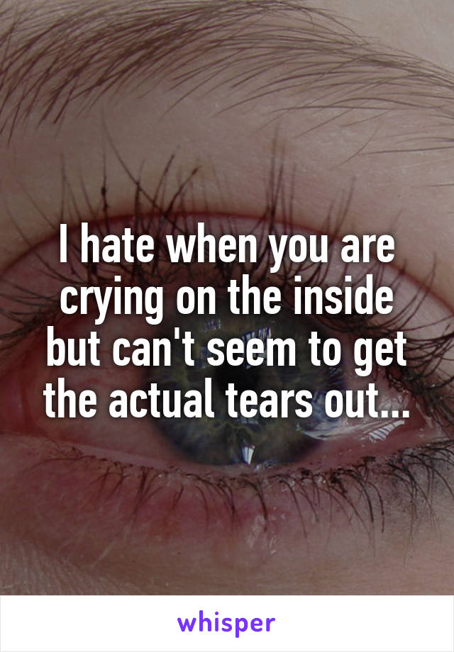 I hate when you are crying on the inside but can't seem to get the actual tears out...