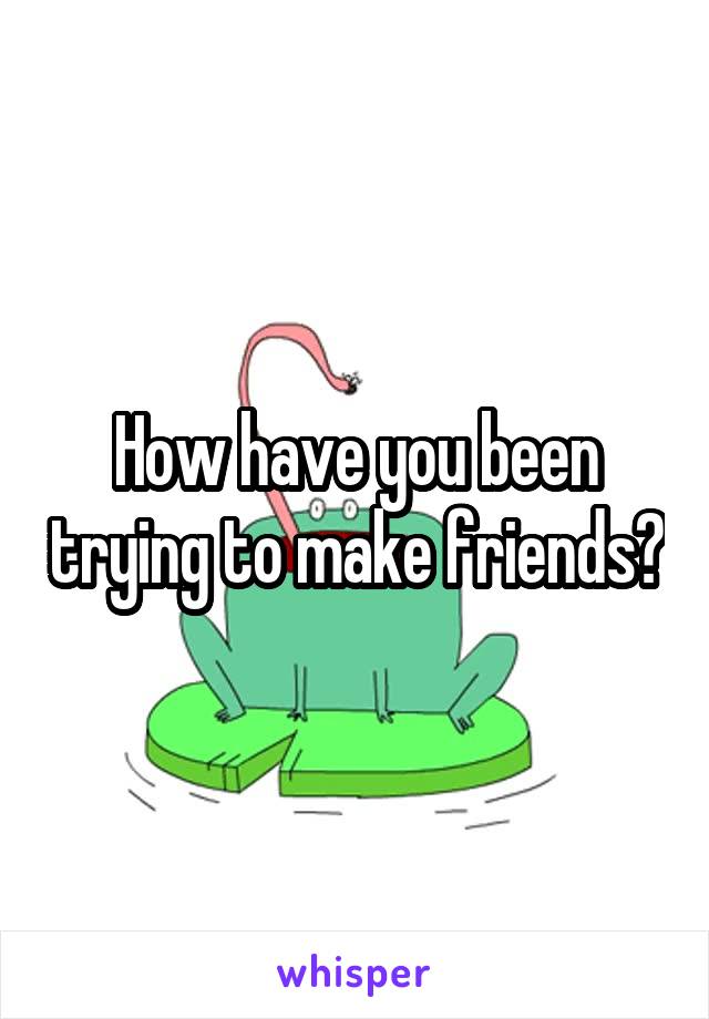 How have you been trying to make friends?