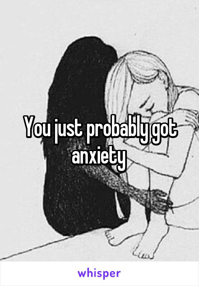 You just probably got anxiety 