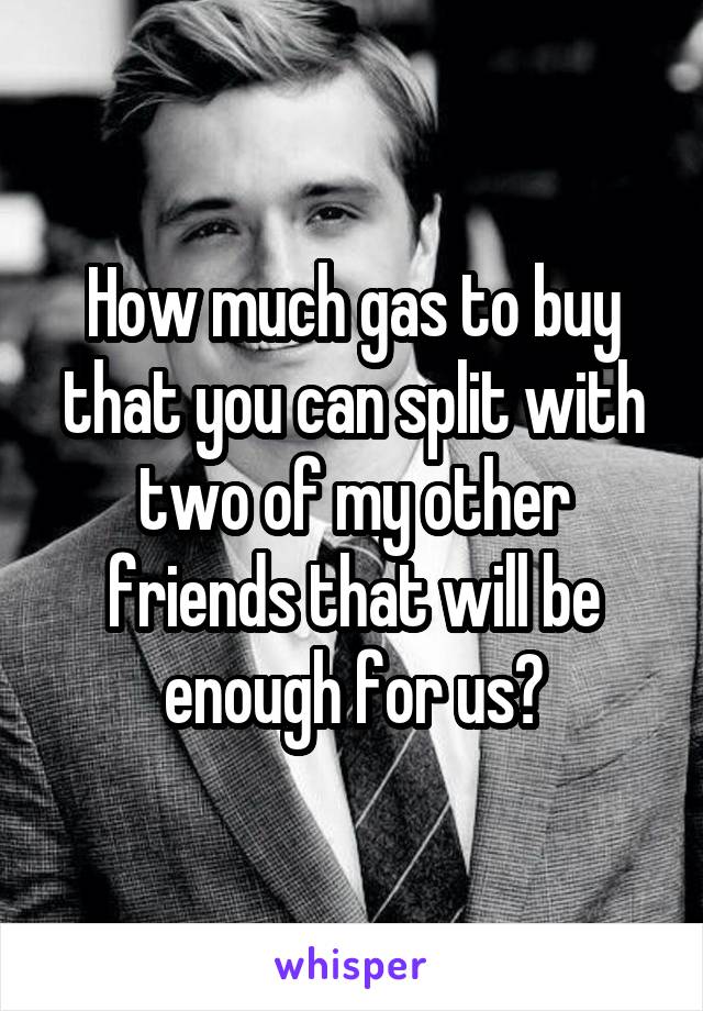 How much gas to buy that you can split with two of my other friends that will be enough for us?