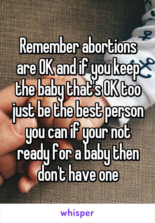 Remember abortions are OK and if you keep the baby that's OK too just be the best person you can if your not ready for a baby then don't have one
