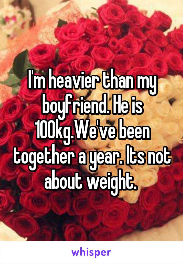 I'm heavier than my boyfriend. He is 100kg.We've been together a year. Its not about weight. 