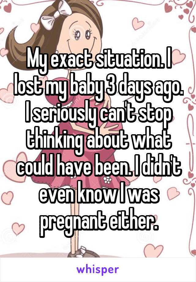 My exact situation. I lost my baby 3 days ago. I seriously can't stop thinking about what could have been. I didn't even know I was pregnant either.