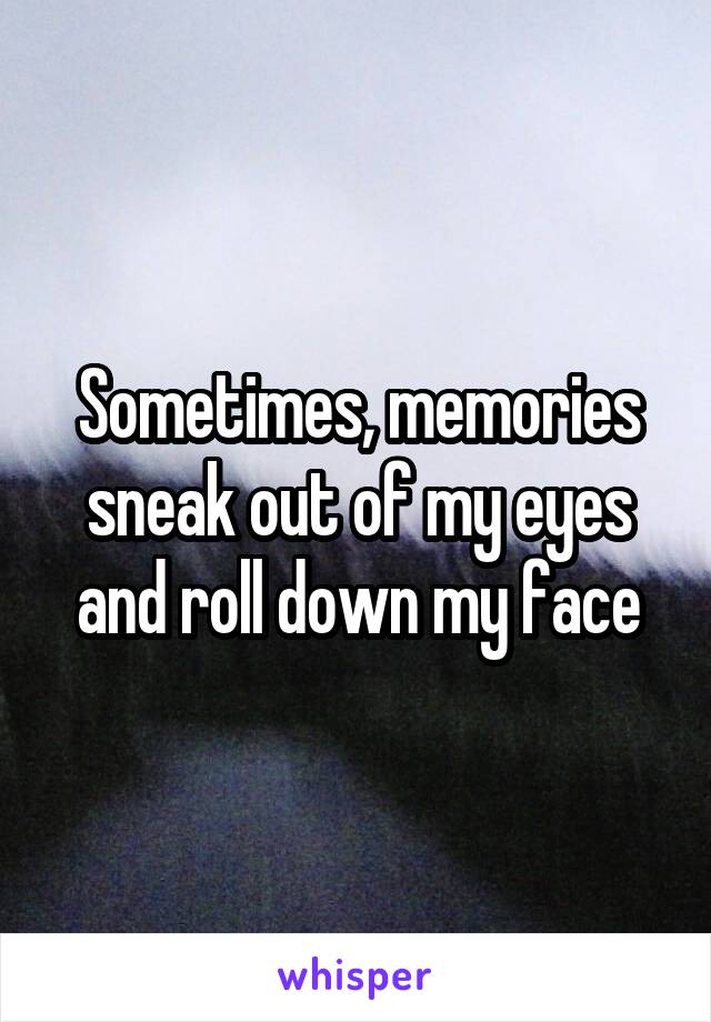 Sometimes, memories sneak out of my eyes and roll down my face