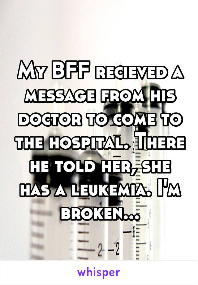 My BFF recieved a message from his doctor to come to the hospital. There he told her, she has a leukemia. I'm broken...