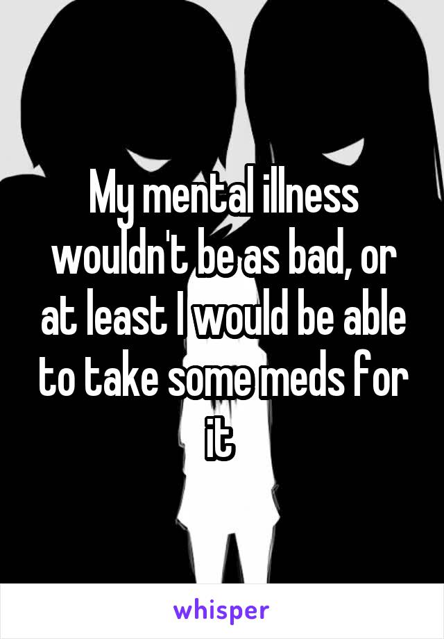 My mental illness wouldn't be as bad, or at least I would be able to take some meds for it 