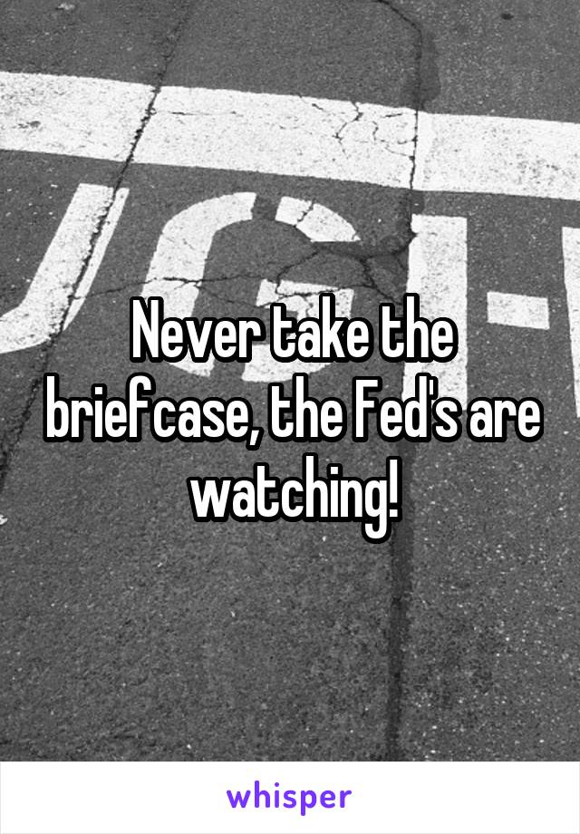 Never take the briefcase, the Fed's are watching!