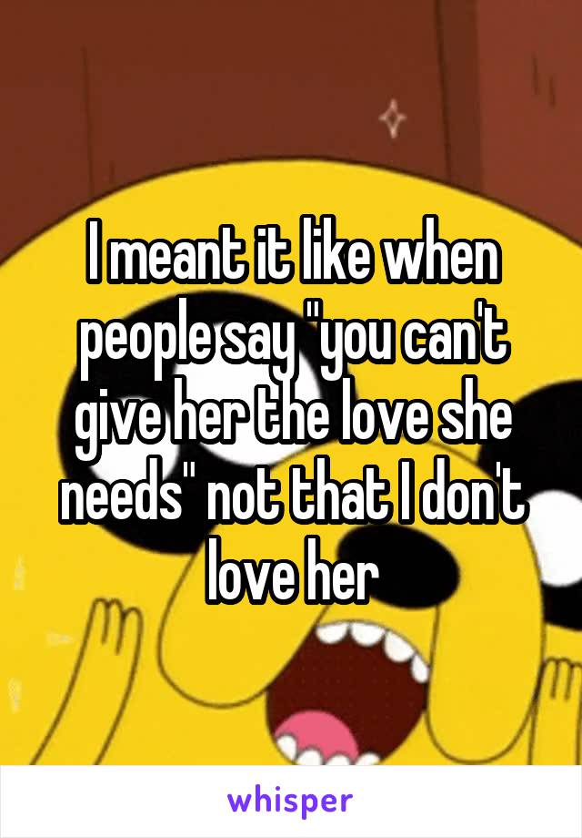 I meant it like when people say "you can't give her the love she needs" not that I don't love her