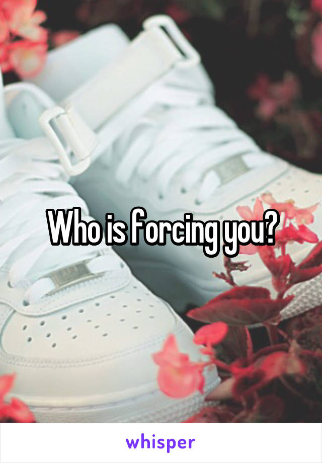 Who is forcing you?