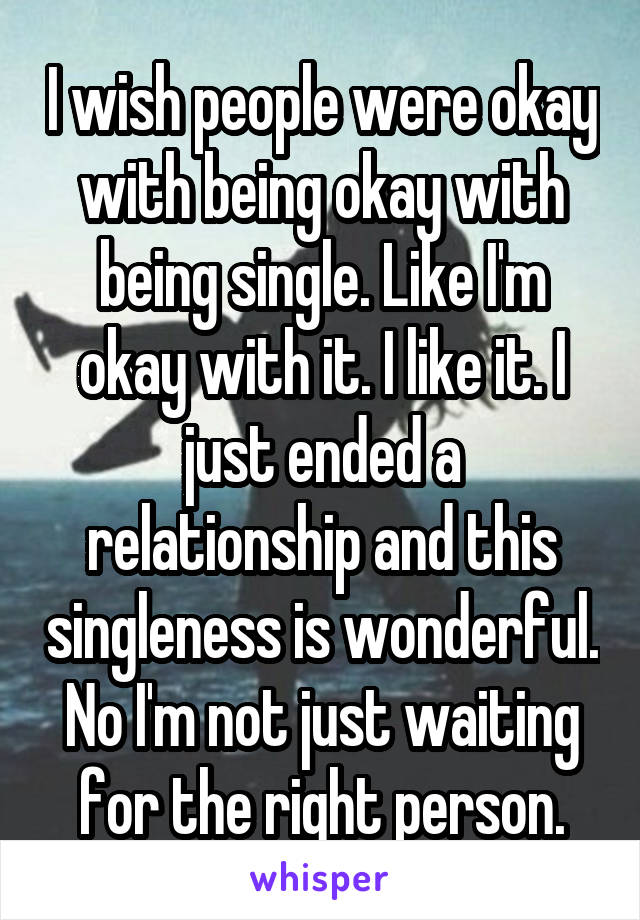I wish people were okay with being okay with being single. Like I'm okay with it. I like it. I just ended a relationship and this singleness is wonderful. No I'm not just waiting for the right person.