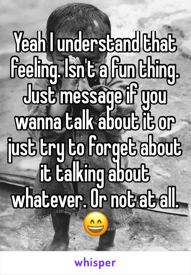 Yeah I understand that feeling. Isn't a fun thing. Just message if you wanna talk about it or just try to forget about it talking about whatever. Or not at all. 😄